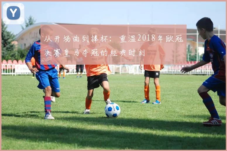 从开场曲到捧杯：重温2018年欧冠决赛皇马夺冠的经典时刻