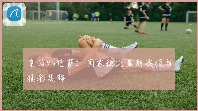 皇马vs巴萨:国家德比最新战报与精彩集锦