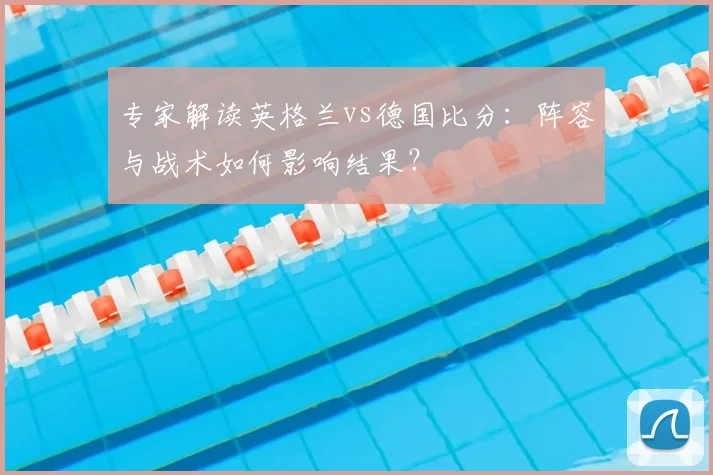 专家解读英格兰vs德国比分:阵容与战术如何影响结果?