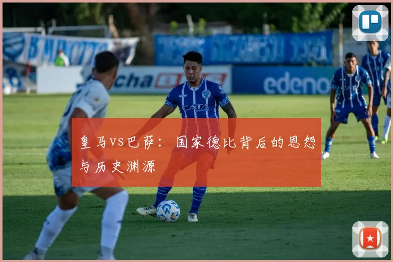 皇马vs巴萨：国家德比背后的恩怨与历史渊源