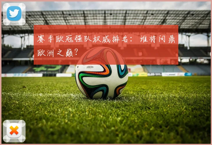 赛季欧冠强队权威排名：谁将问鼎欧洲之巅？