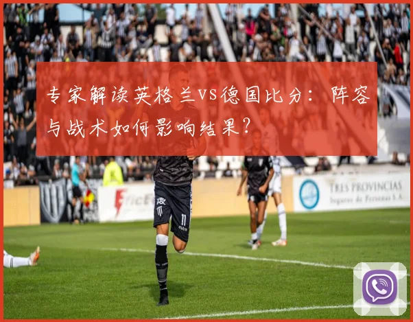 专家解读英格兰vs德国比分:阵容与战术如何影响结果?
