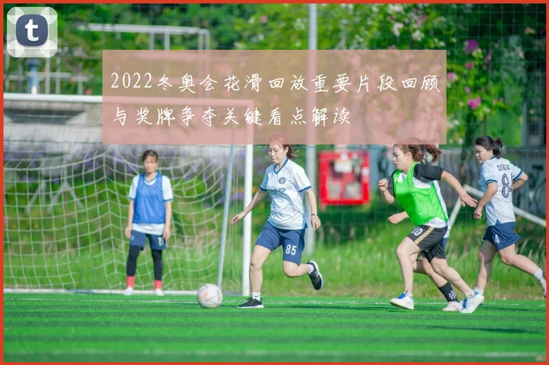 2022冬奥会花滑回放重要片段回顾与奖牌争夺关键看点解读