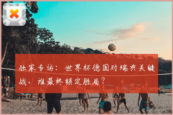 独家专访：世界杯德国对瑞典关键战，谁最终锁定胜局？