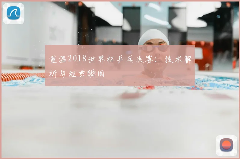 重温2018世界杯乒乓决赛：技术解析与经典瞬间