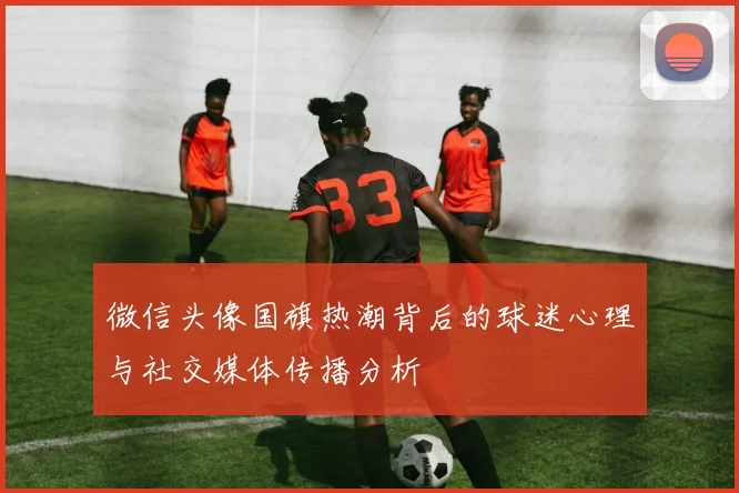 微信头像国旗热潮背后的球迷心理与社交媒体传播分析