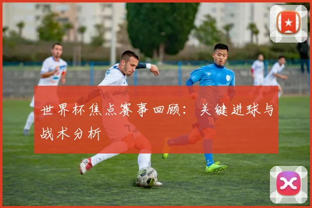 世界杯焦点赛事回顾:关键进球与战术分析