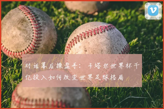 对话幕后操盘手：卡塔尔世界杯千亿投入如何改变世界足球格局