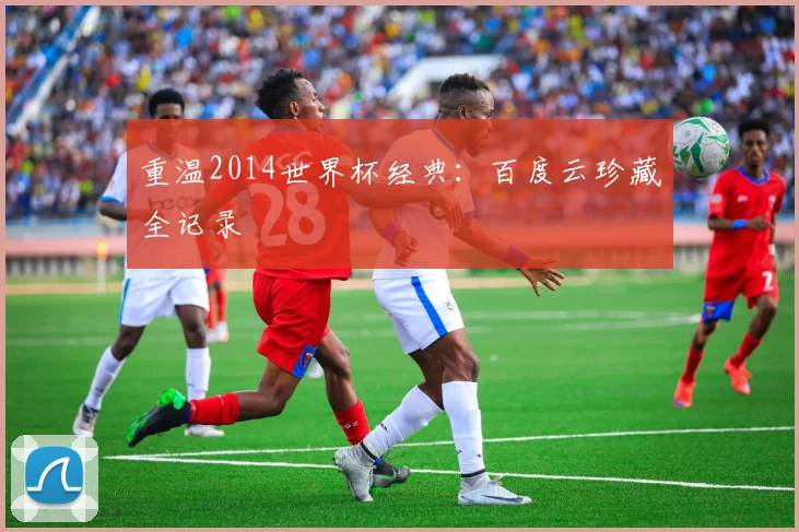 重温2014世界杯经典：百度云珍藏全记录