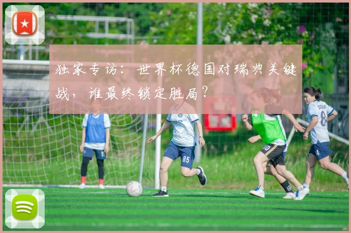 独家专访：世界杯德国对瑞典关键战，谁最终锁定胜局？
