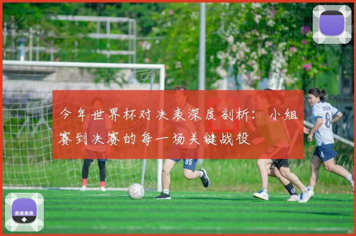 今年世界杯对决表深度剖析：小组赛到决赛的每一场关键战役