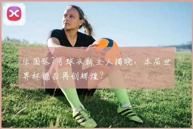 法国队7号球衣新主人揭晓，本届世界杯能否再创辉煌？