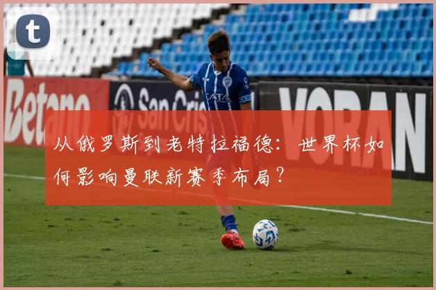 从俄罗斯到老特拉福德：世界杯如何影响曼联新赛季布局？