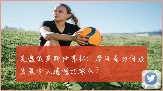 复盘俄罗斯世界杯：摩洛哥为何成为最令人遗憾的球队？