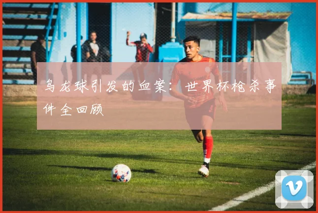 乌龙球引发的血案：世界杯枪杀事件全回顾